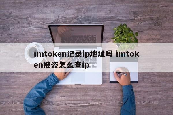 imtoken 会记录 IP 地址吗？imtoken 被盗了怎么查询 IP 地址？