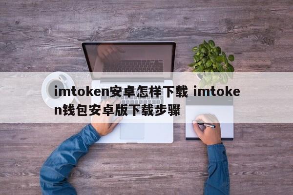 安卓版imtoken怎么下载？imtoken钱包安卓版下载步骤介绍