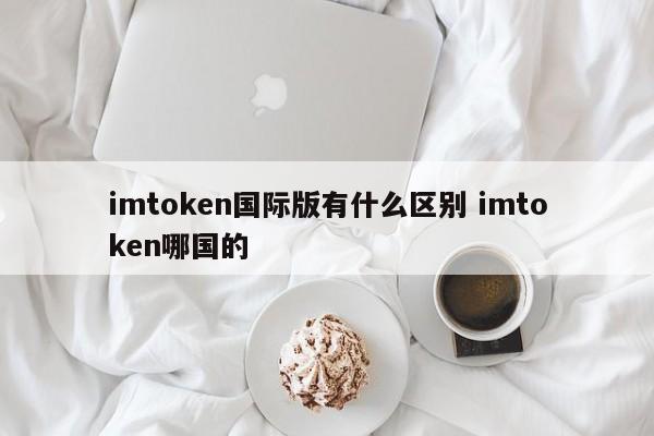 imtoken 国际版有什么区别，imtoken 是哪个国家的？