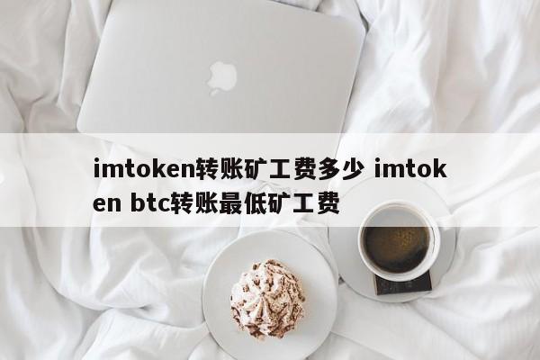 imtoken转账矿工费是多少？imtoken btc转账最低矿工费是多少？