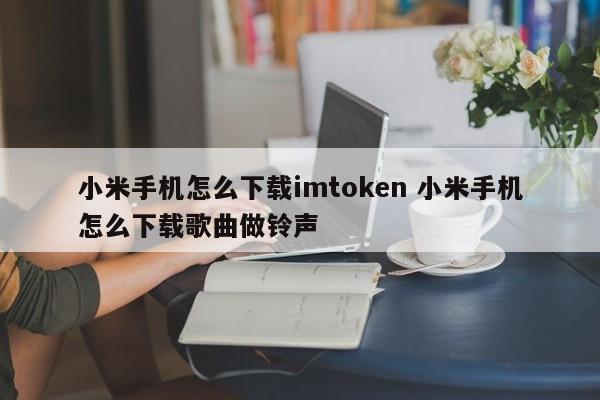 小米手机如何下载imtoken 小米手机如何下载歌曲做铃声